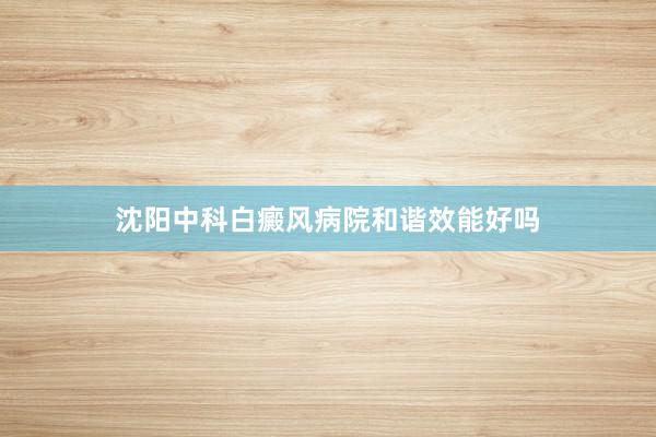 沈阳中科白癜风病院和谐效能好吗