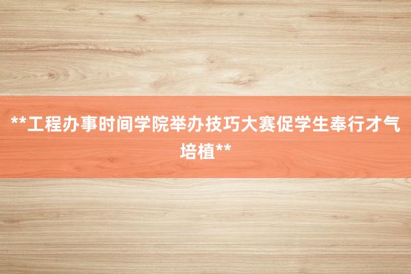 **工程办事时间学院举办技巧大赛促学生奉行才气培植**
