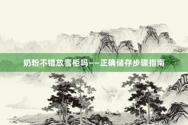 奶粉不错放雪柜吗——正确储存步骤指南