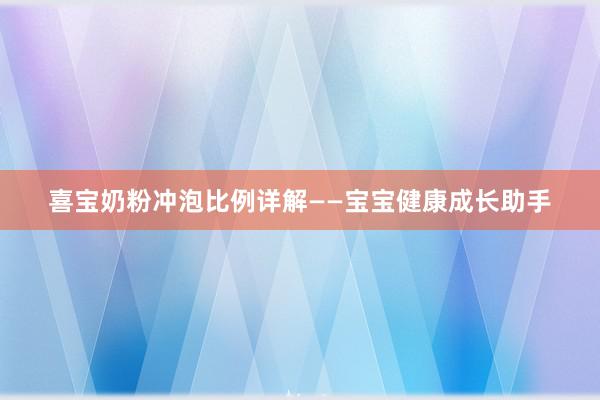 喜宝奶粉冲泡比例详解——宝宝健康成长助手
